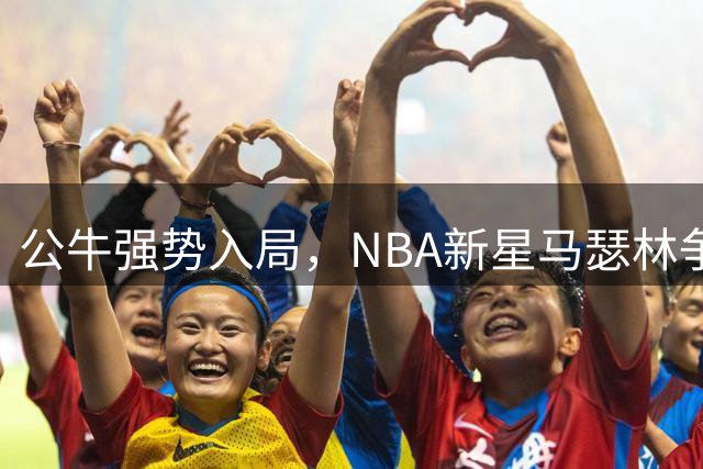 公牛强势入局，NBA新星马瑟林争夺战白热化