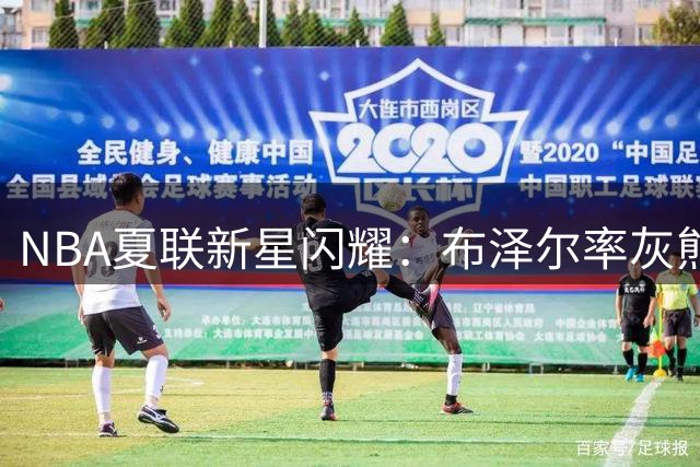 NBA夏联新星闪耀：布泽尔率灰熊创佳绩 公牛威尔逊暴力美学吸睛